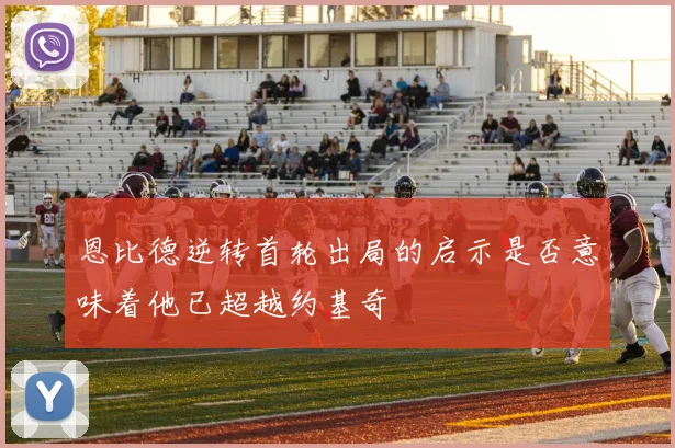 恩比德逆转首轮出局的启示是否意味着他已超越约基奇