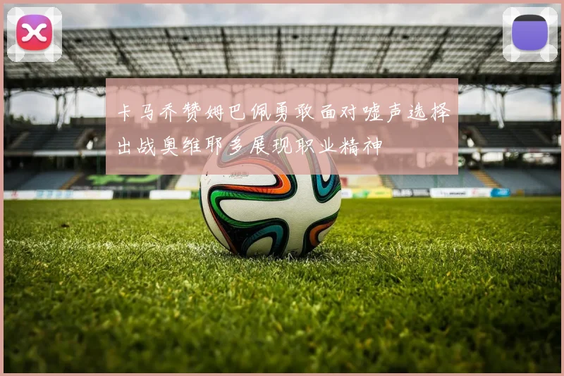 卡马乔赞姆巴佩勇敢面对嘘声选择出战奥维耶多展现职业精神