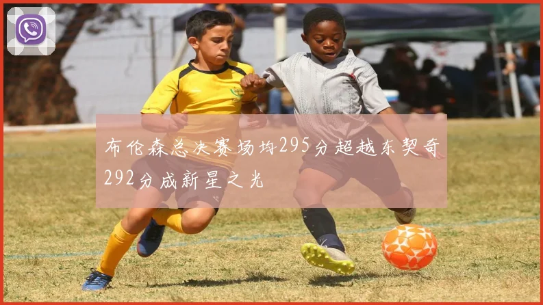 布伦森总决赛场均295分超越东契奇292分成新星之光