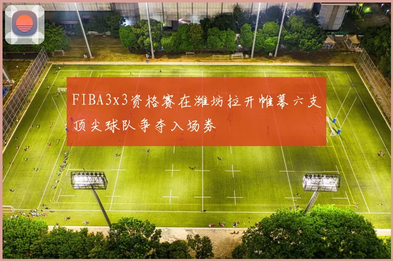 FIBA3x3资格赛在潍坊拉开帷幕六支顶尖球队争夺入场券