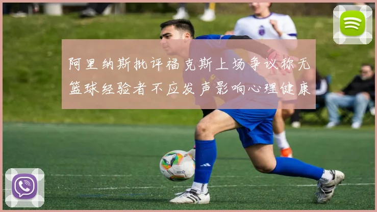 阿里纳斯批评福克斯上场争议称无篮球经验者不应发声影响心理健康