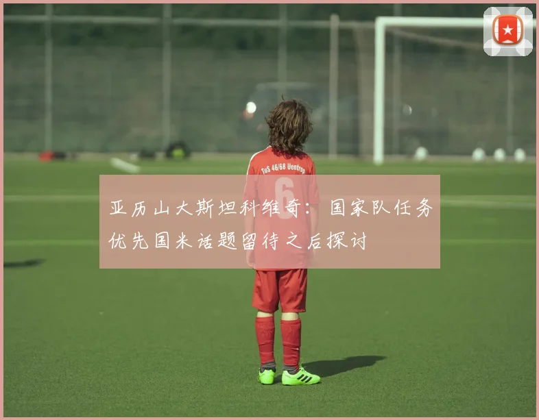 亚历山大斯坦科维奇：国家队任务优先国米话题留待之后探讨