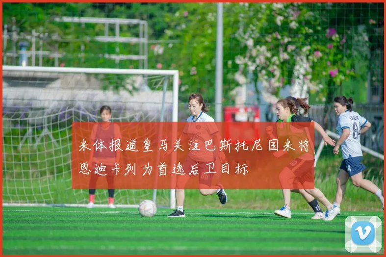 米体报道皇马关注巴斯托尼国米将恩迪卡列为首选后卫目标