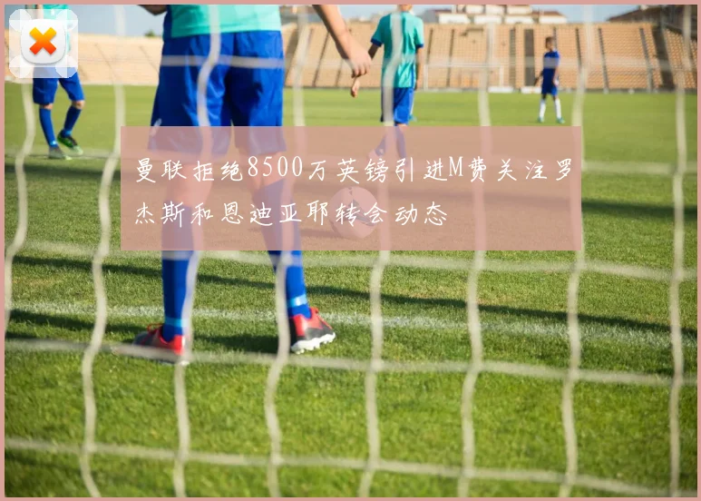 曼联拒绝8500万英镑引进M费关注罗杰斯和恩迪亚耶转会动态