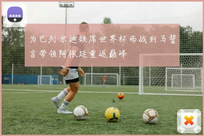 为巴列尔迪缺席世界杯而战利马誓言带领阿根廷重返巅峰
