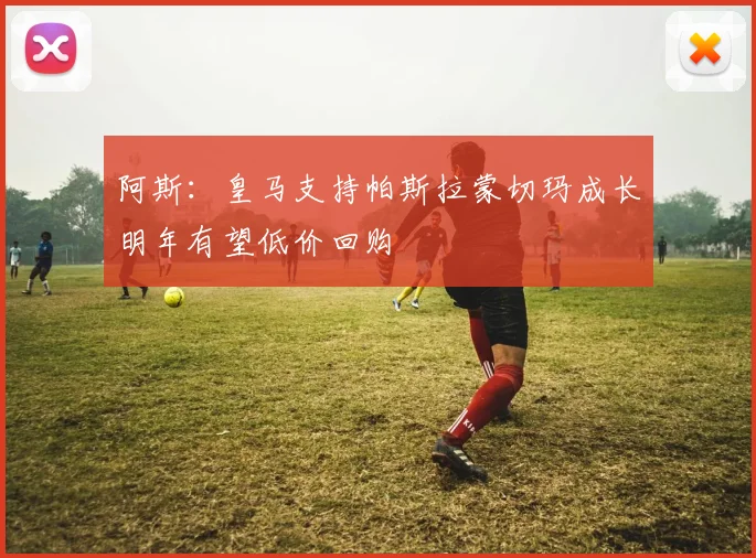 阿斯：皇马支持帕斯拉蒙切玛成长明年有望低价回购
