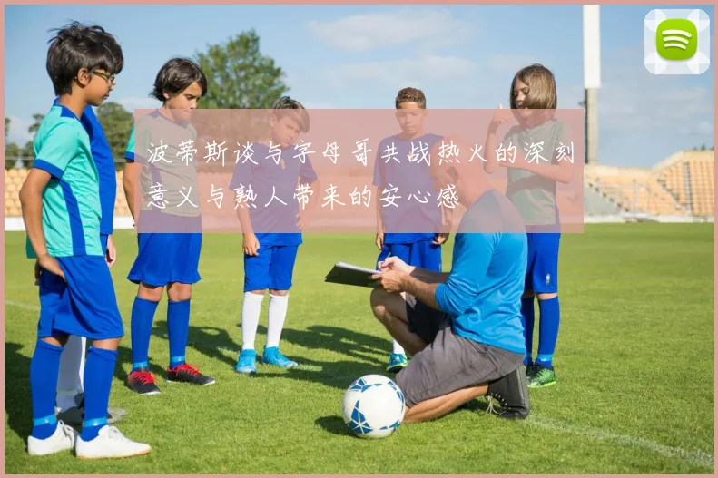 波蒂斯谈与字母哥共战热火的深刻意义与熟人带来的安心感