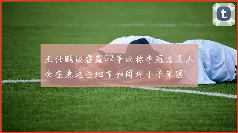 王仕鹏谈雷霆G2争议称夺冠后没人会在意这些细节如同坏小子军团