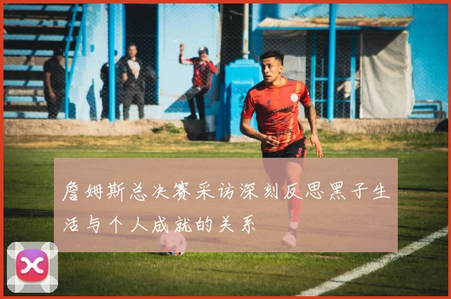 詹姆斯总决赛采访深刻反思黑子生活与个人成就的关系