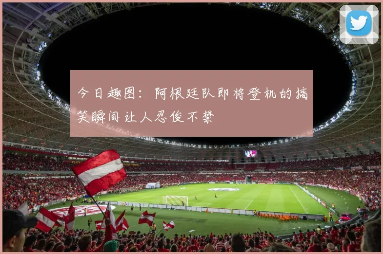 今日趣图：阿根廷队即将登机的搞笑瞬间让人忍俊不禁