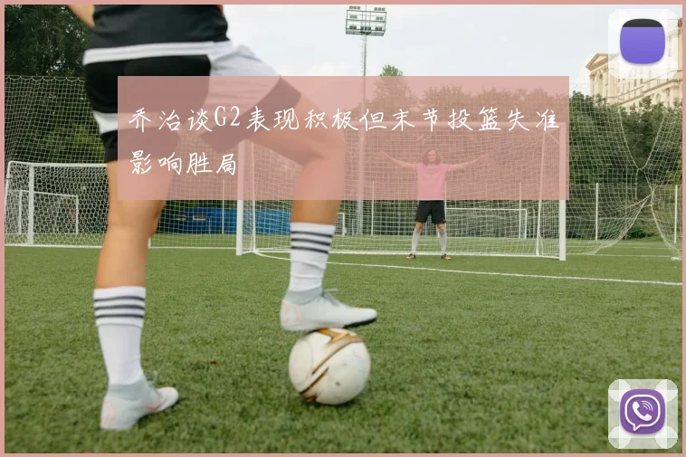乔治谈G2表现积极但末节投篮失准影响胜局