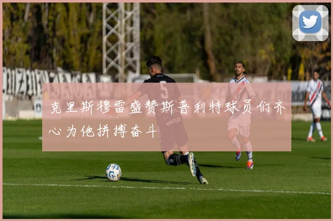 克里斯穆雷盛赞斯普利特球员们齐心为他拼搏奋斗