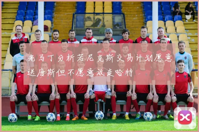 老马丁分析若尼克斯交易计划愿意送唐斯但不愿意放走哈特