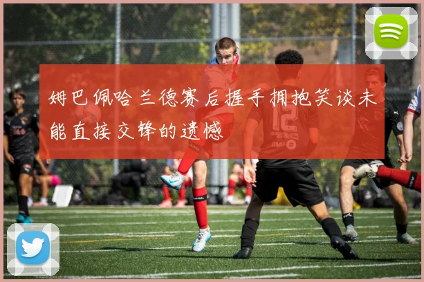姆巴佩哈兰德赛后握手拥抱笑谈未能直接交锋的遗憾