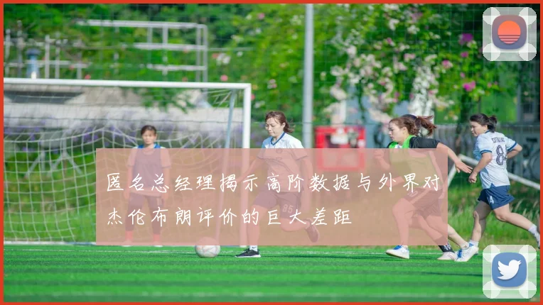 匿名总经理揭示高阶数据与外界对杰伦布朗评价的巨大差距
