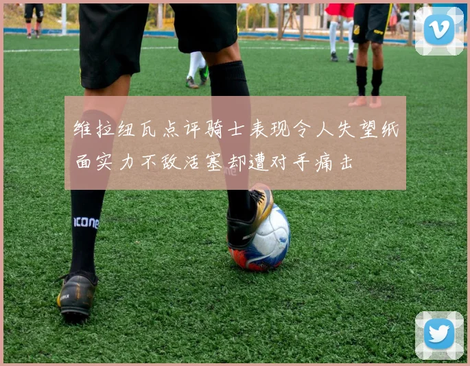 维拉纽瓦点评骑士表现令人失望纸面实力不敌活塞却遭对手痛击
